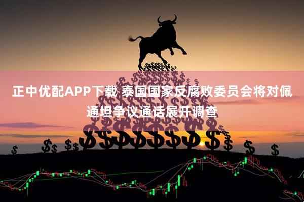正中优配APP下载 泰国国家反腐败委员会将对佩通坦争议通话展开调查