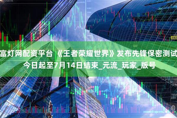 富灯网配资平台 《王者荣耀世界》发布先锋保密测试 今日起至7月14日结束_元流_玩家_版号
