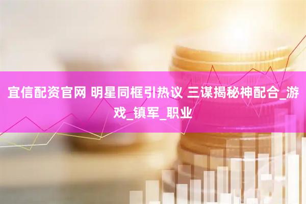 宜信配资官网 明星同框引热议 三谋揭秘神配合_游戏_镇军_职业