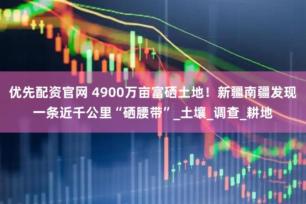 优先配资官网 4900万亩富硒土地！新疆南疆发现一条近千公里“硒腰带”_土壤_调查_耕地