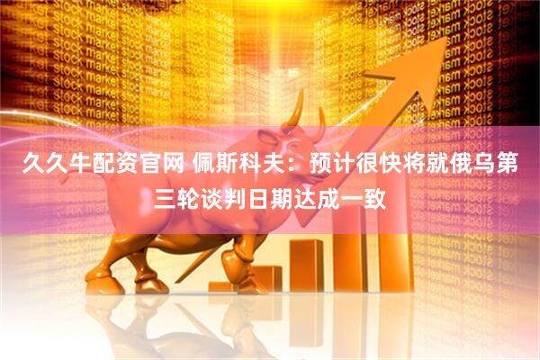 久久牛配资官网 佩斯科夫：预计很快将就俄乌第三轮谈判日期达成一致