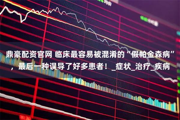 鼎豪配资官网 临床最容易被混淆的“假帕金森病”，最后一种误导了好多患者！_症状_治疗_疾病