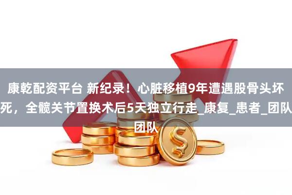 康乾配资平台 新纪录！心脏移植9年遭遇股骨头坏死，全髋关节置换术后5天独立行走_康复_患者_团队