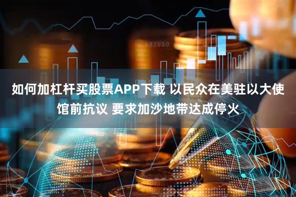 如何加杠杆买股票APP下载 以民众在美驻以大使馆前抗议 要求加沙地带达成停火