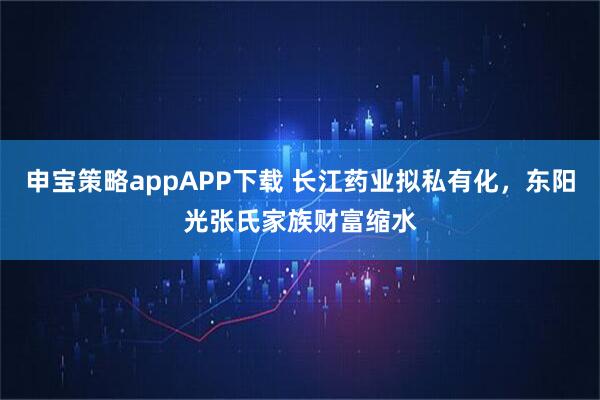 申宝策略appAPP下载 长江药业拟私有化，东阳光张氏家族财富缩水