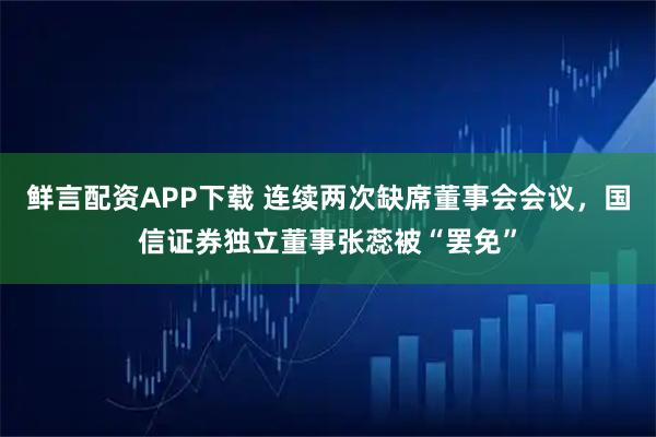 鲜言配资APP下载 连续两次缺席董事会会议，国信证券独立董事张蕊被“罢免”