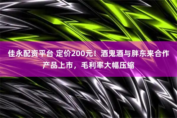 佳永配资平台 定价200元!酒鬼酒与胖东来合作产品上市,毛利率大幅压缩