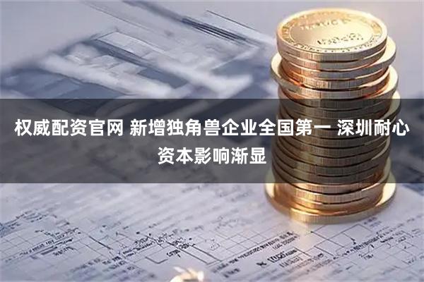 权威配资官网 新增独角兽企业全国第一 深圳耐心资本影响渐显