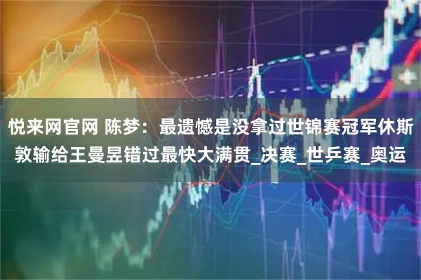 悦来网官网 陈梦：最遗憾是没拿过世锦赛冠军休斯敦输给王曼昱错过最快大满贯_决赛_世乒赛_奥运