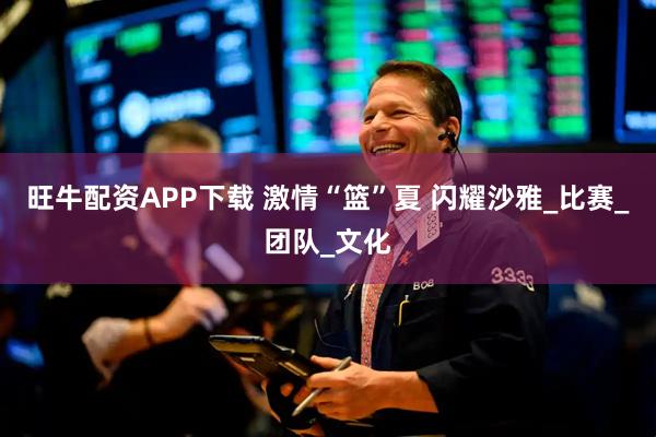 旺牛配资APP下载 激情“篮”夏 闪耀沙雅_比赛_团队_文化