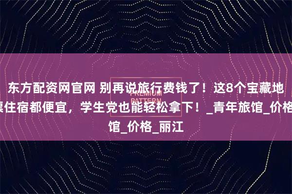 东方配资网官网 别再说旅行费钱了！这8个宝藏地，门票住宿都便宜，学生党也能轻松拿下！_青年旅馆_价格_丽江