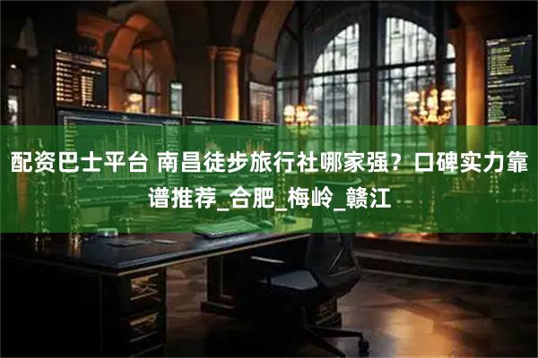 配资巴士平台 南昌徒步旅行社哪家强？口碑实力靠谱推荐_合肥_梅岭_赣江