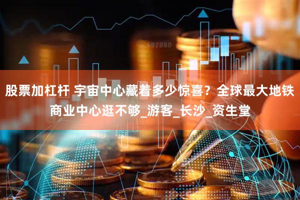 股票加杠杆 宇宙中心藏着多少惊喜？全球最大地铁商业中心逛不够_游客_长沙_资生堂