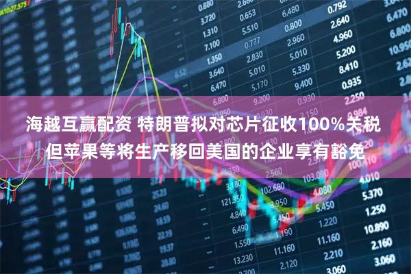 海越互赢配资 特朗普拟对芯片征收100%关税 但苹果等将生产移回美国的企业享有豁免