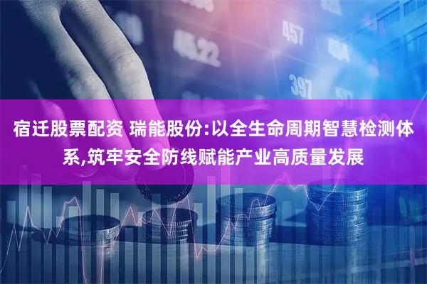 宿迁股票配资 瑞能股份:以全生命周期智慧检测体系,筑牢安全防线赋能产业高质量发展