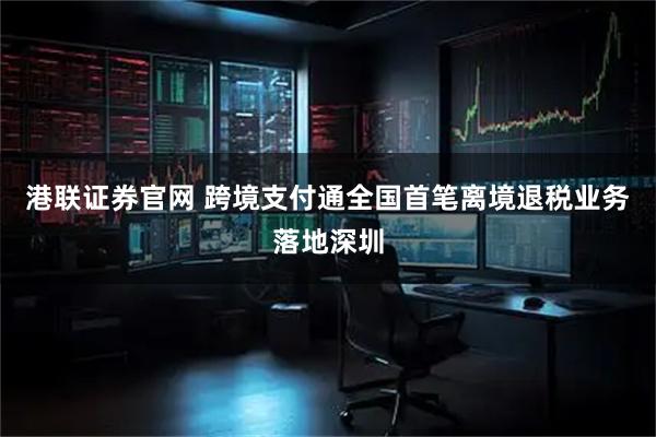 港联证券官网 跨境支付通全国首笔离境退税业务落地深圳
