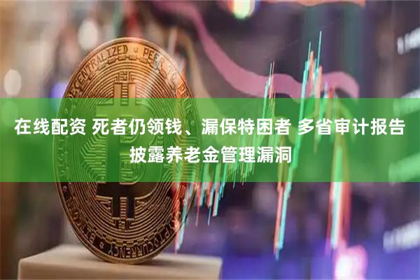 在线配资 死者仍领钱、漏保特困者 多省审计报告披露养老金管理漏洞