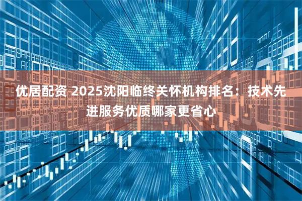 优居配资 2025沈阳临终关怀机构排名：技术先进服务优质哪家更省心