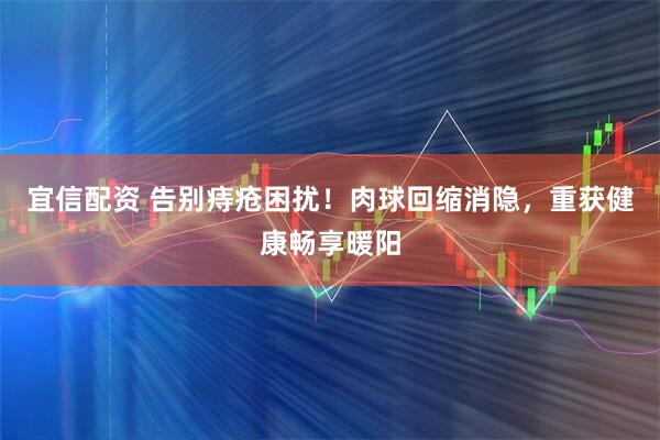 宜信配资 告别痔疮困扰！肉球回缩消隐，重获健康畅享暖阳