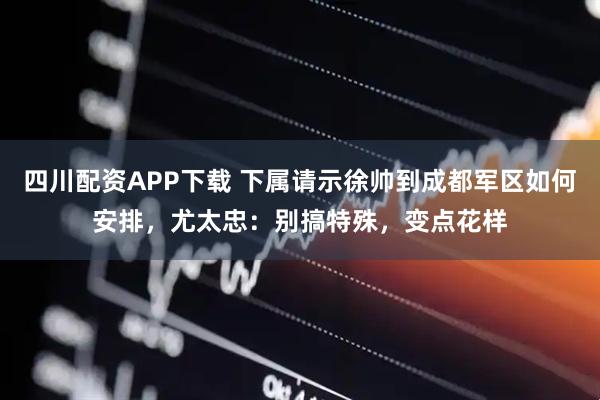 四川配资APP下载 下属请示徐帅到成都军区如何安排，尤太忠：别搞特殊，变点花样