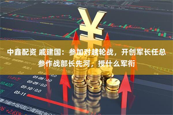 中鑫配资 戚建国：参加对越轮战，开创军长任总参作战部长先河，授什么军衔