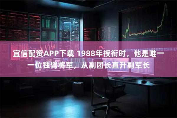 宜信配资APP下载 1988年授衔时，他是唯一一位独臂将军，从副团长直升副军长