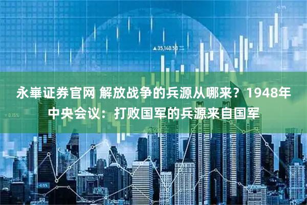 永崋证券官网 解放战争的兵源从哪来？1948年中央会议：打败国军的兵源来自国军