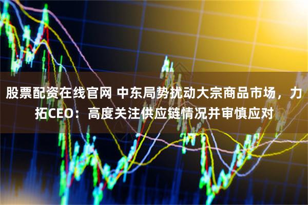 股票配资在线官网 中东局势扰动大宗商品市场，力拓CEO：高度关注供应链情况并审慎应对