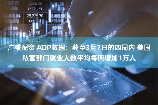 广盛配资 ADP数据：截至3月7日的四周内 美国私营部门就业人数平均每周增加1万人
