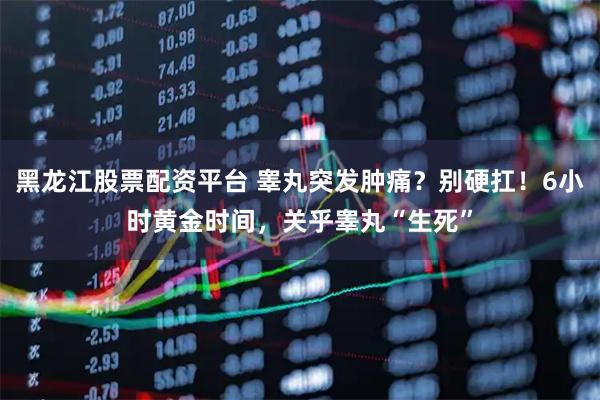 黑龙江股票配资平台 睾丸突发肿痛？别硬扛！6小时黄金时间，关乎睾丸“生死”